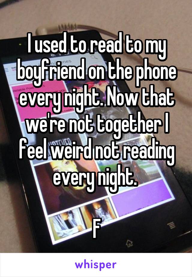 I used to read to my boyfriend on the phone every night. Now that we're not together I feel weird not reading every night. 

F