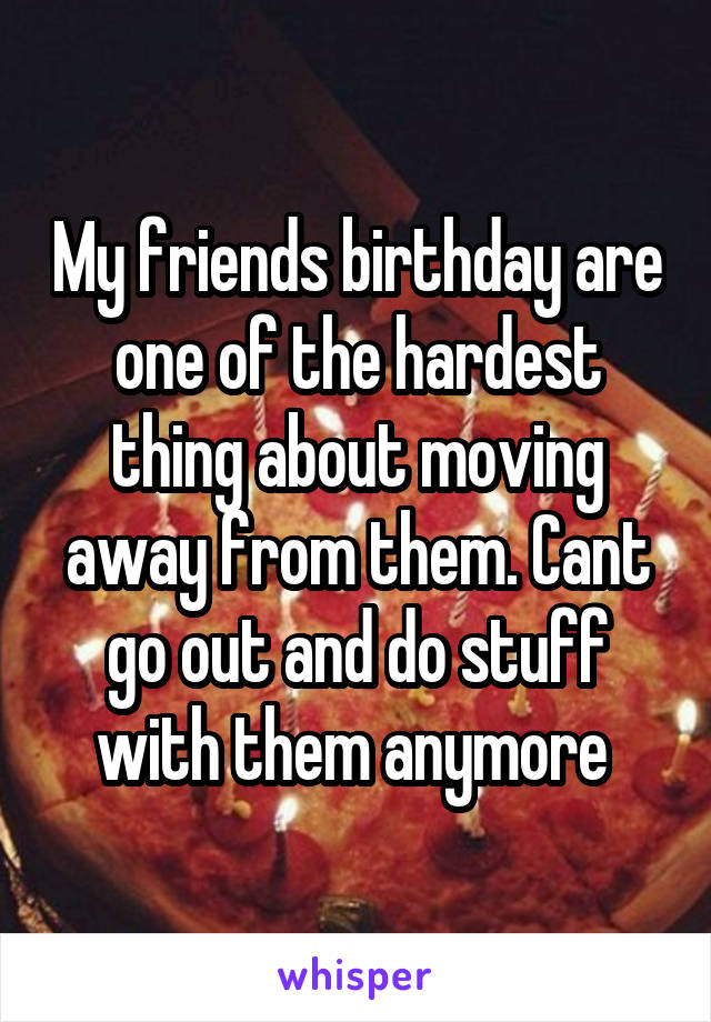 My friends birthday are one of the hardest thing about moving away from them. Cant go out and do stuff with them anymore 