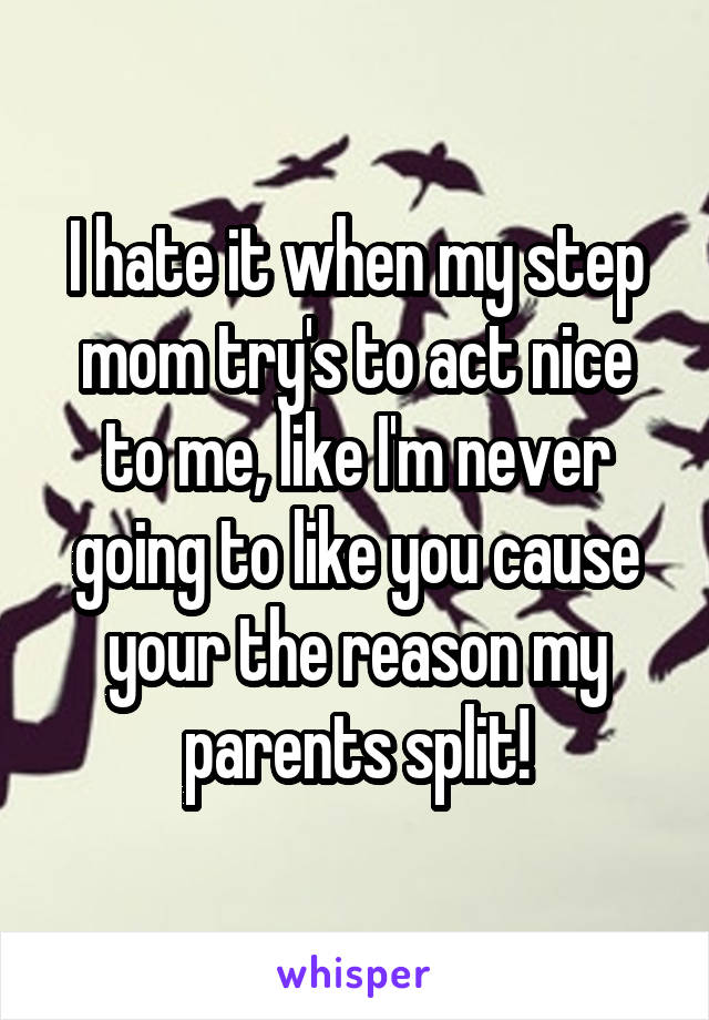 I hate it when my step mom try's to act nice to me, like I'm never going to like you cause your the reason my parents split!