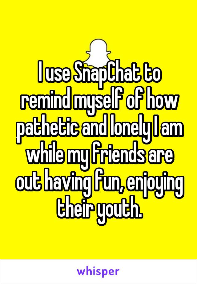 I use SnapChat to remind myself of how pathetic and lonely I am while my friends are out having fun, enjoying their youth.