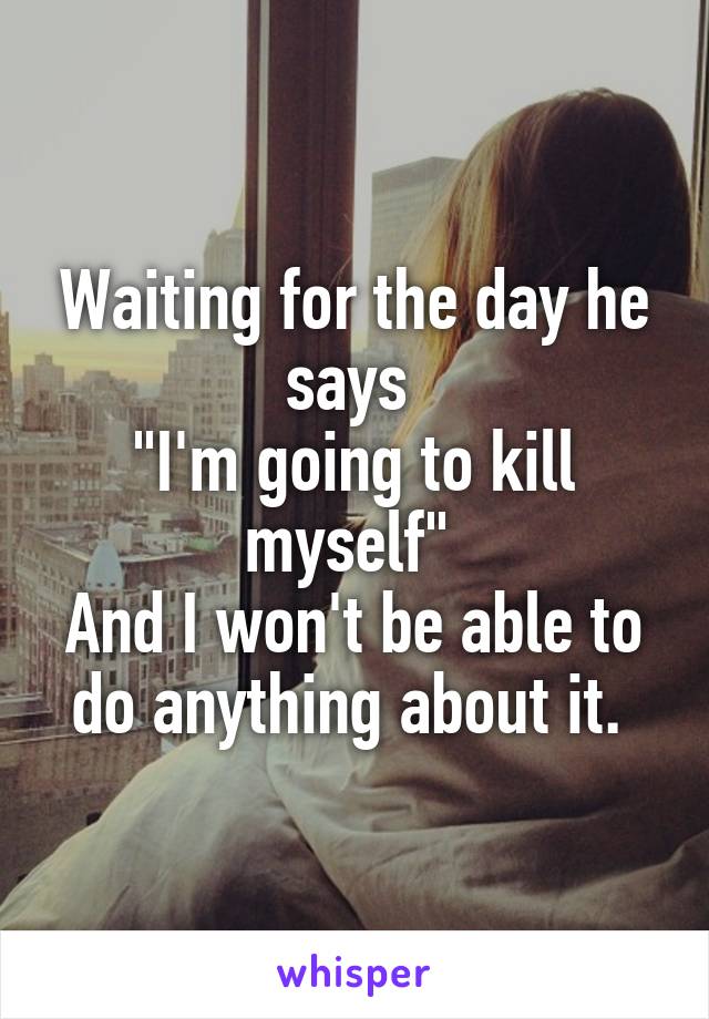 Waiting for the day he says 
"I'm going to kill myself" 
And I won't be able to do anything about it. 