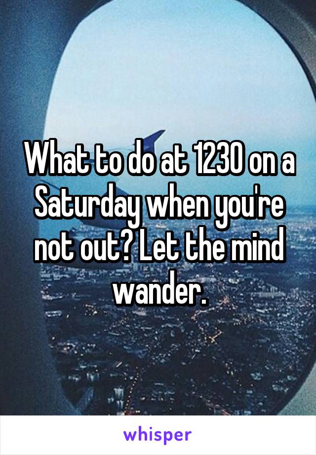 What to do at 1230 on a Saturday when you're not out? Let the mind wander.