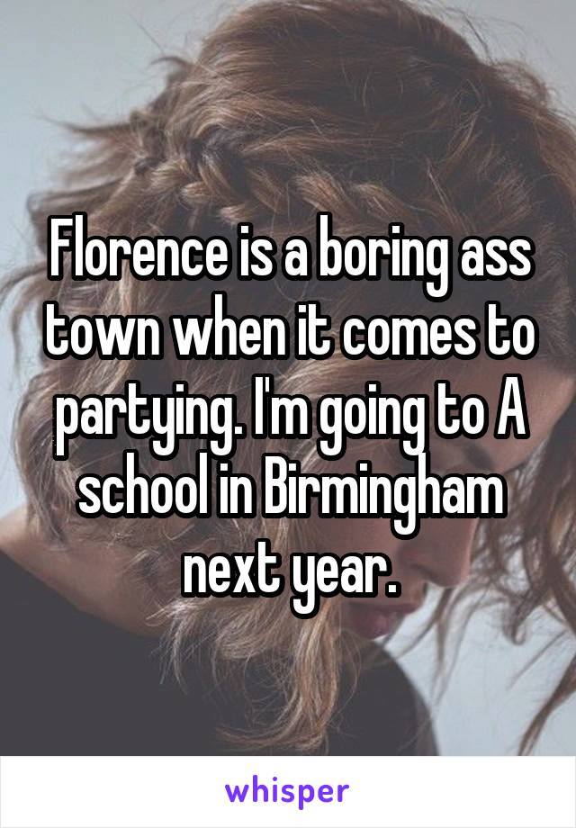 Florence is a boring ass town when it comes to partying. I'm going to A school in Birmingham next year.