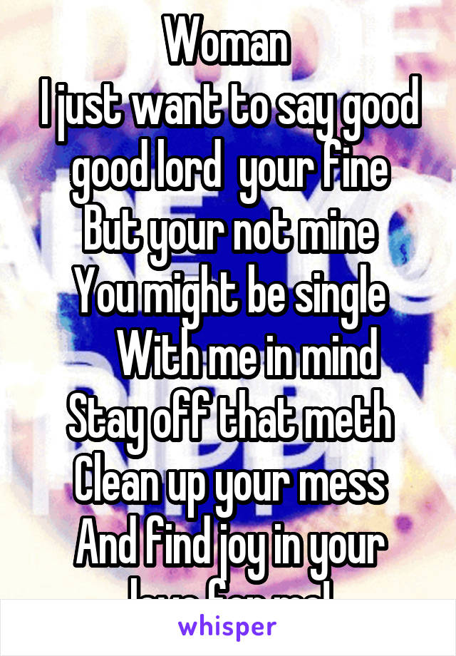 Woman 
I just want to say good good lord  your fine
But your not mine
You might be single
    With me in mind
Stay off that meth
Clean up your mess
And find joy in your love for me!