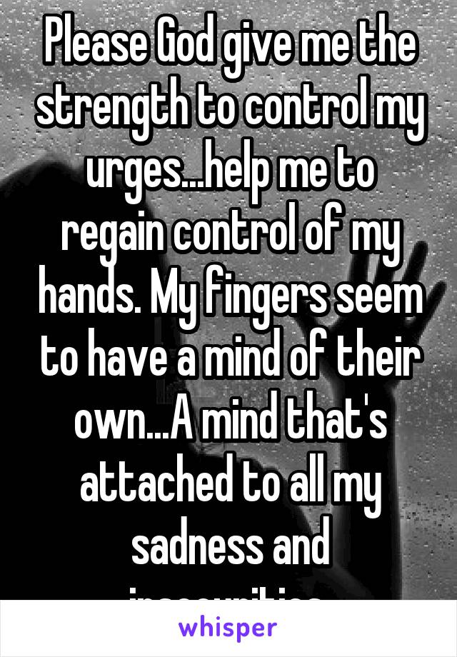 Please God give me the strength to control my urges...help me to regain control of my hands. My fingers seem to have a mind of their own...A mind that's attached to all my sadness and insecurities.