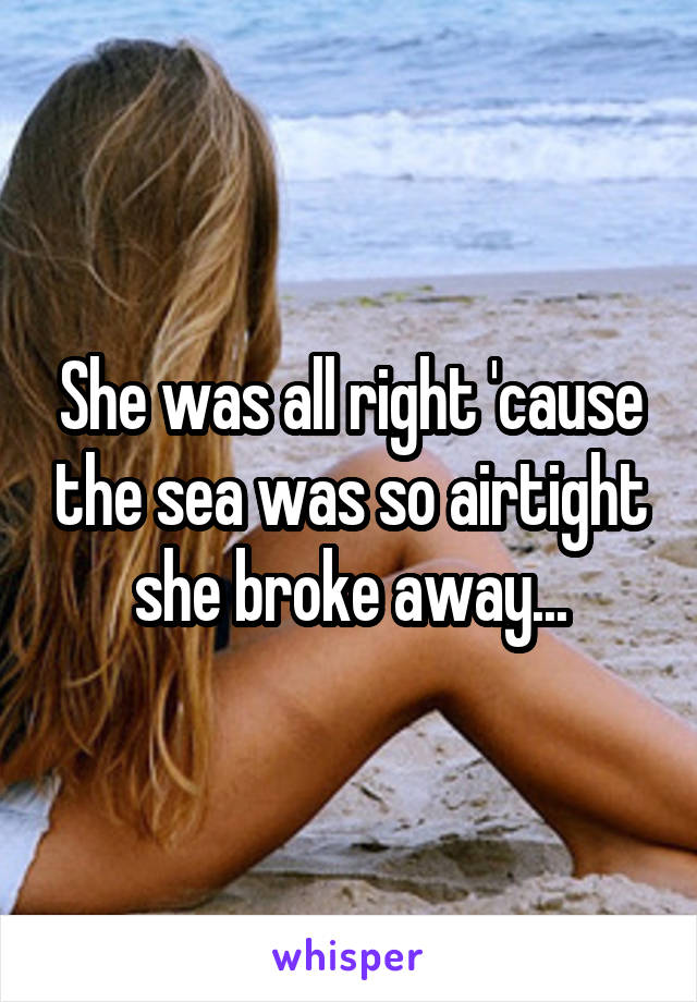 She was all right 'cause the sea was so airtight she broke away...