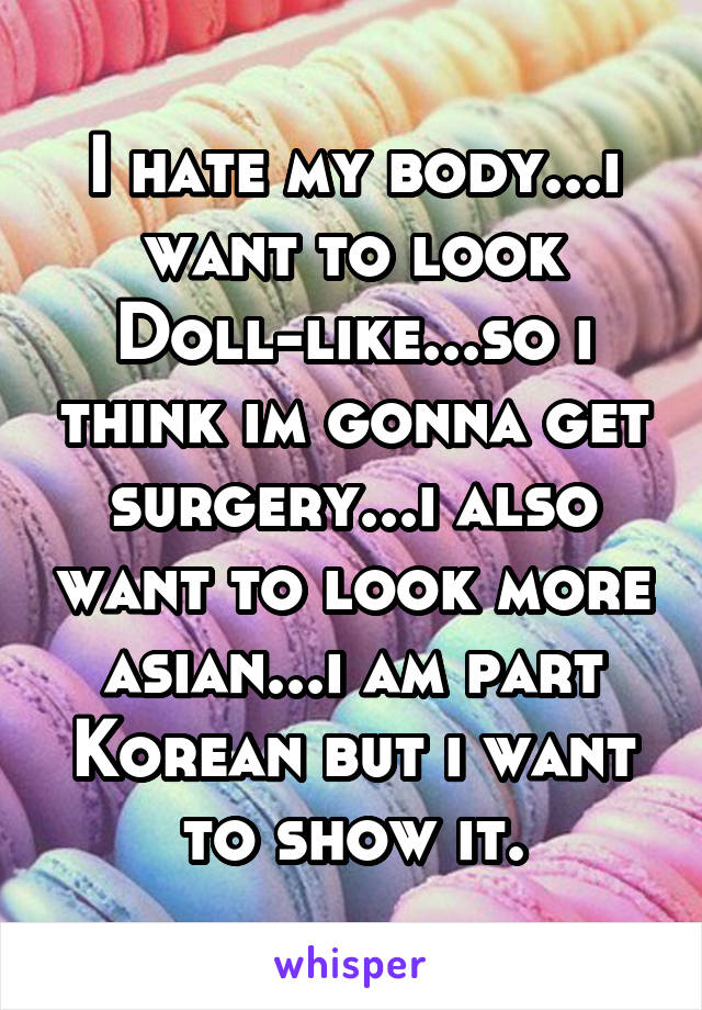 I hate my body...i want to look Doll-like...so i think im gonna get surgery...i also want to look more asian...i am part Korean but i want to show it.