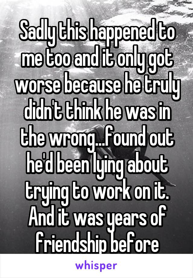 Sadly this happened to me too and it only got worse because he truly didn't think he was in the wrong...found out he'd been lying about trying to work on it. And it was years of friendship before
