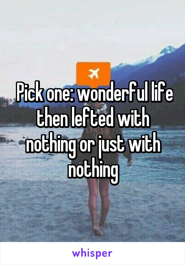  Pick one: wonderful life then lefted with nothing or just with nothing