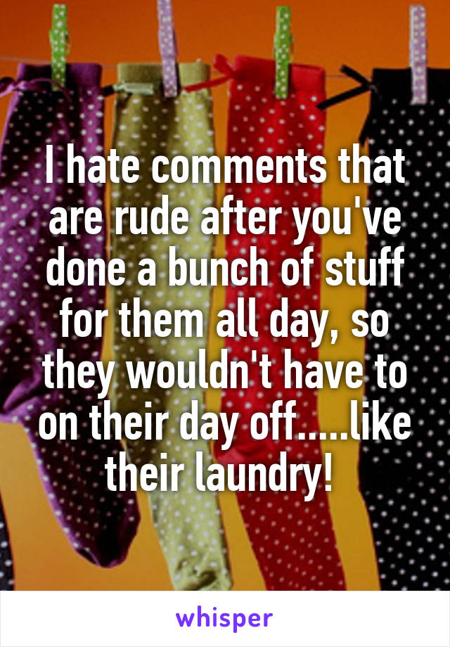 I hate comments that are rude after you've done a bunch of stuff for them all day, so they wouldn't have to on their day off.....like their laundry! 