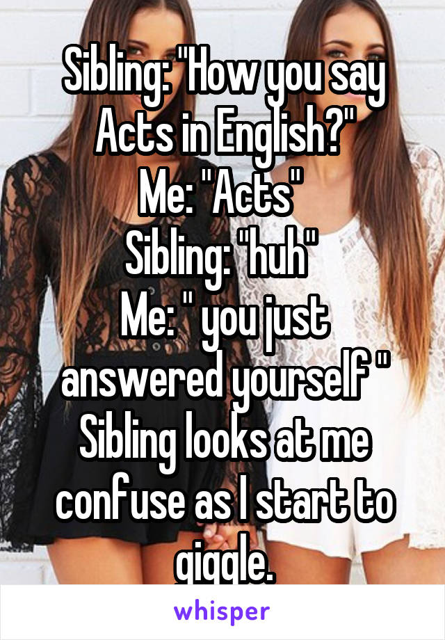 Sibling: "How you say Acts in English?"
Me: "Acts" 
Sibling: "huh" 
Me: " you just answered yourself "
Sibling looks at me confuse as I start to giggle.