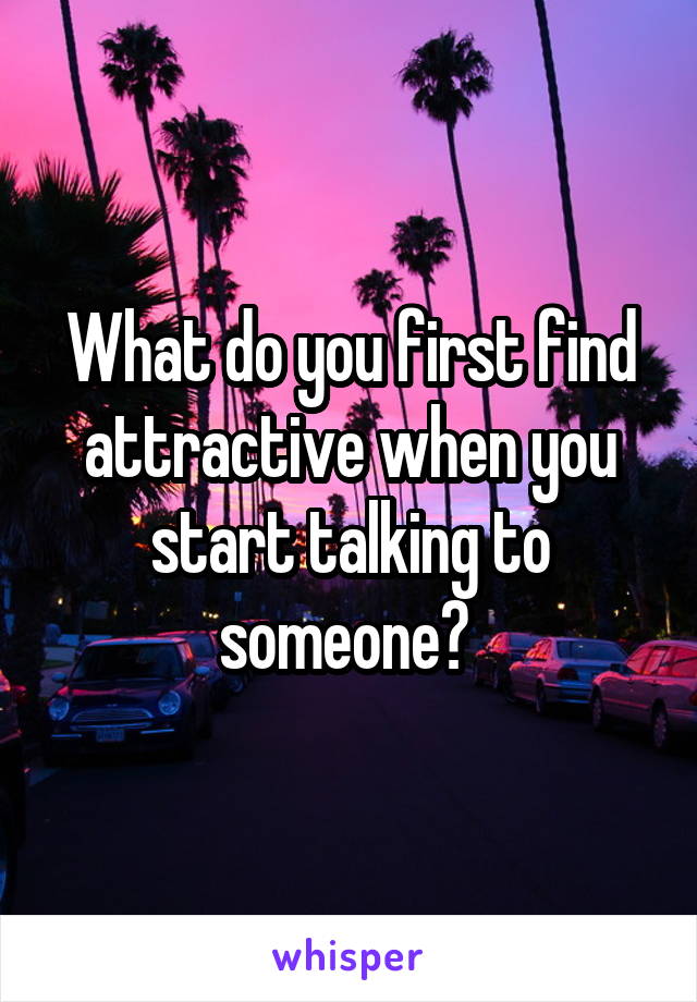 What do you first find attractive when you start talking to someone? 