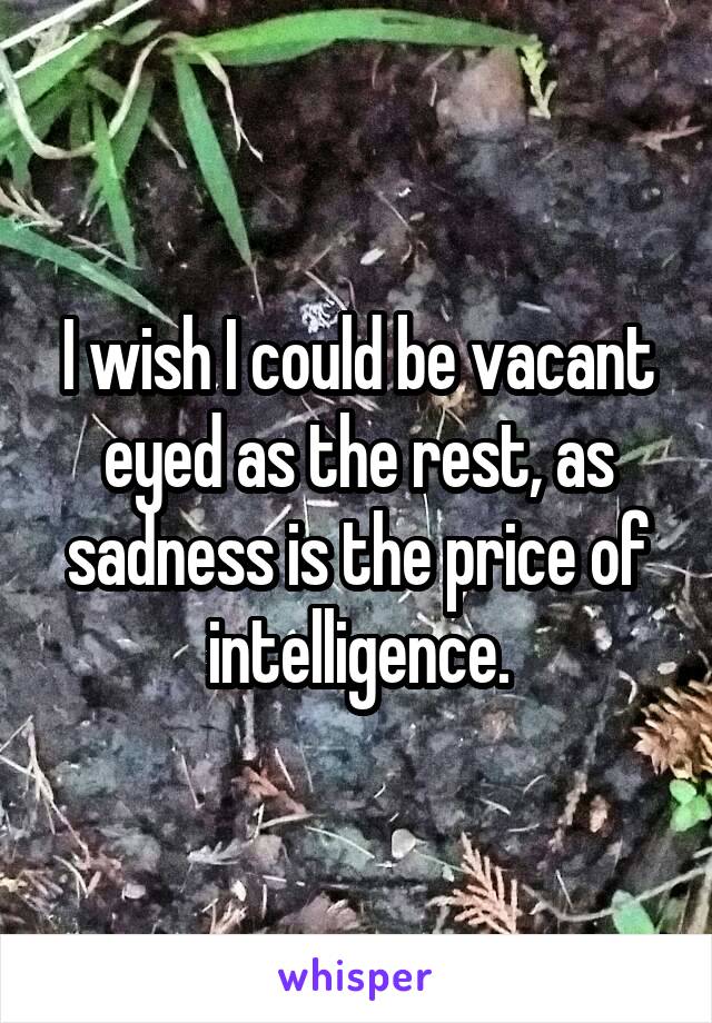 I wish I could be vacant eyed as the rest, as sadness is the price of intelligence.