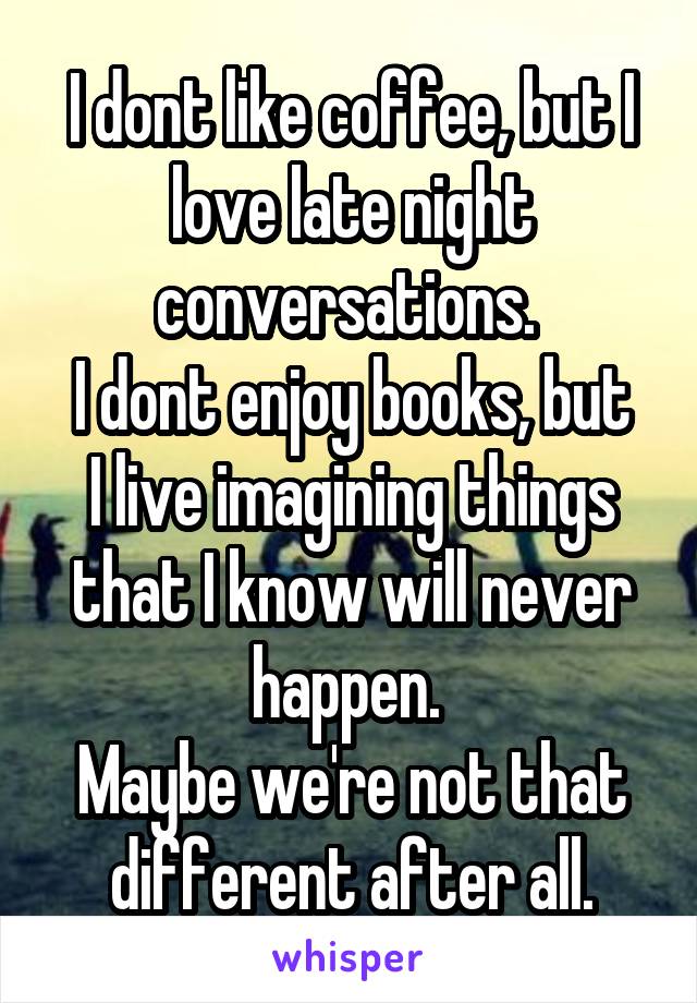 I dont like coffee, but I love late night conversations. 
I dont enjoy books, but I live imagining things that I know will never happen. 
Maybe we're not that different after all.