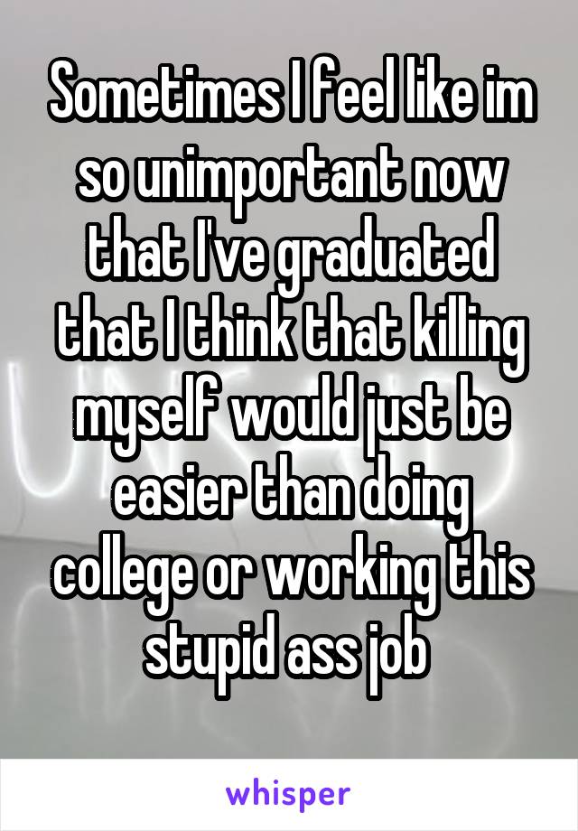 Sometimes I feel like im so unimportant now that I've graduated that I think that killing myself would just be easier than doing college or working this stupid ass job 
