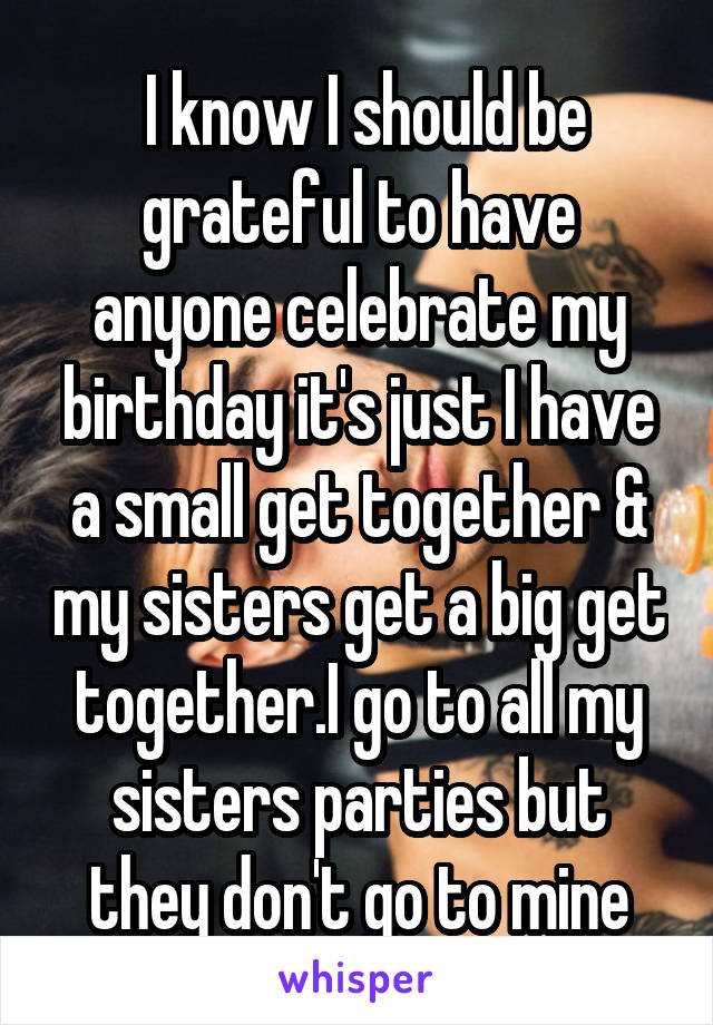  I know I should be grateful to have anyone celebrate my birthday it's just I have a small get together & my sisters get a big get together.I go to all my sisters parties but they don't go to mine