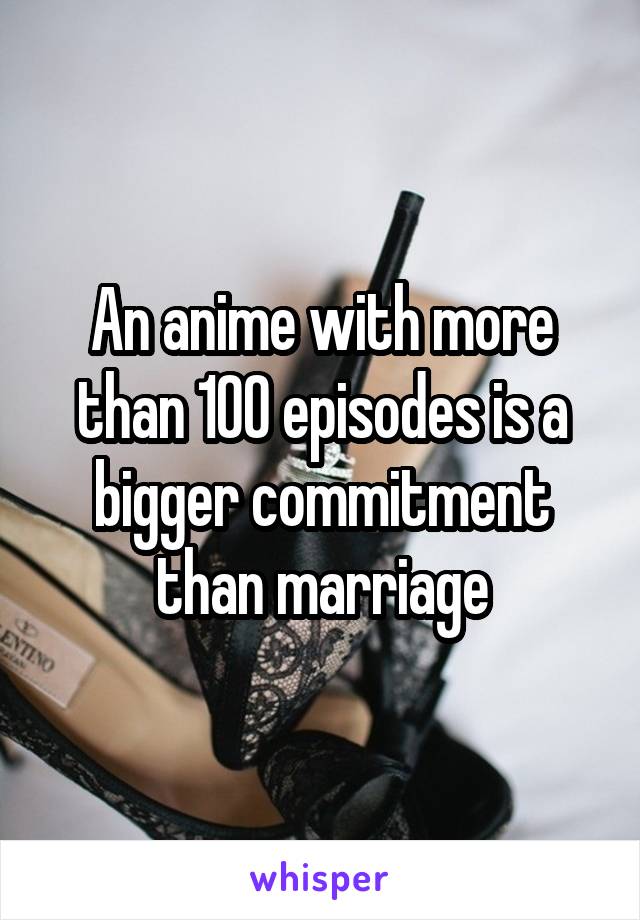 An anime with more than 100 episodes is a bigger commitment than marriage
