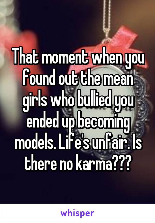 That moment when you found out the mean girls who bullied you ended up becoming models. Life's unfair. Is there no karma???