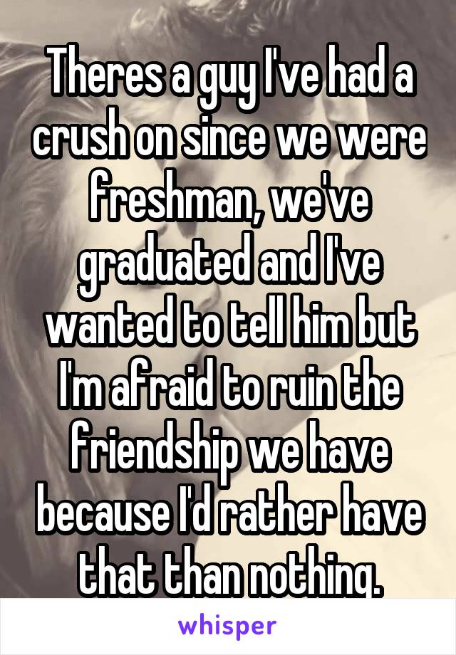 Theres a guy I've had a crush on since we were freshman, we've graduated and I've wanted to tell him but I'm afraid to ruin the friendship we have because I'd rather have that than nothing.