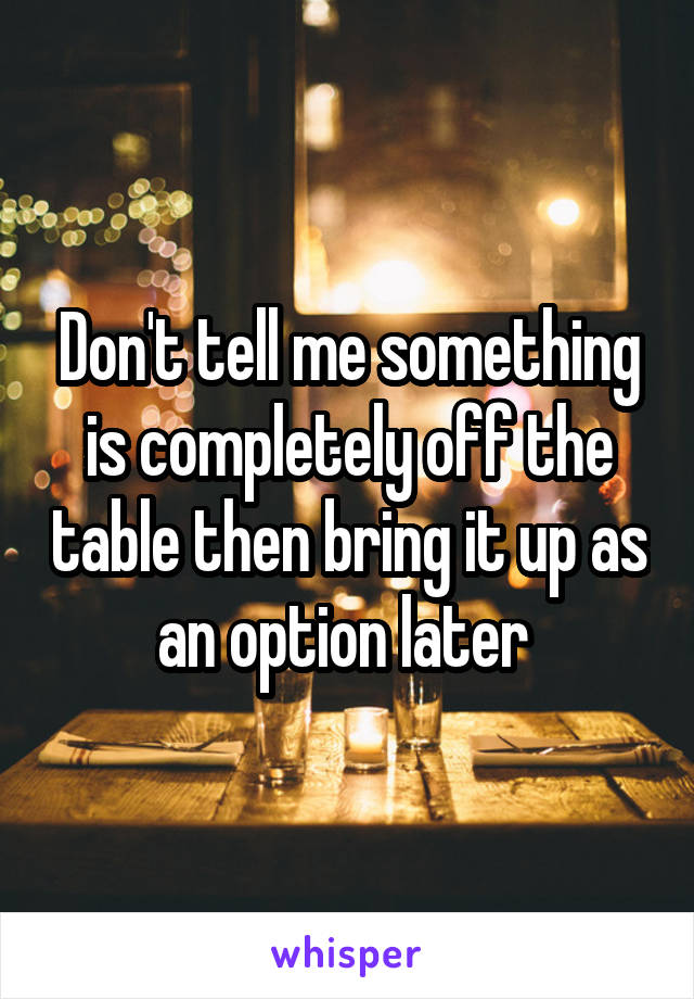 Don't tell me something is completely off the table then bring it up as an option later 