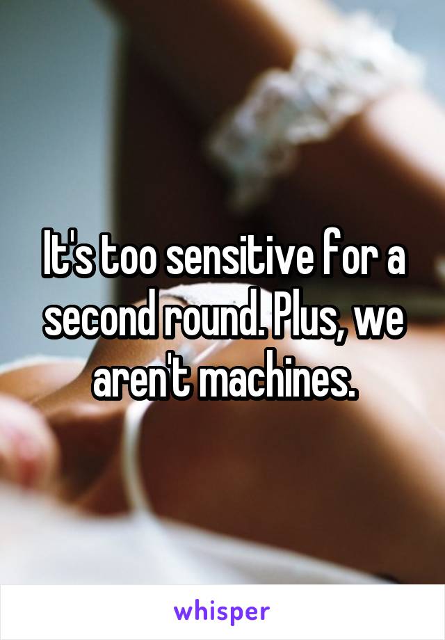 It's too sensitive for a second round. Plus, we aren't machines.
