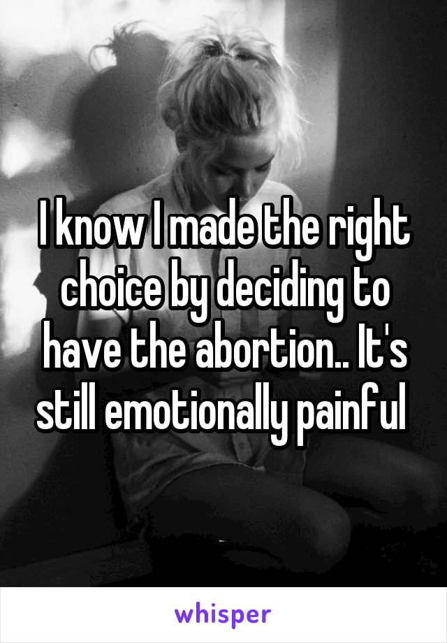 I know I made the right choice by deciding to have the abortion.. It's still emotionally painful 