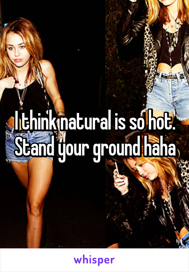 I think natural is so hot. Stand your ground haha