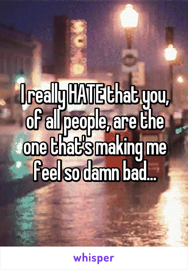 I really HATE that you, of all people, are the one that's making me feel so damn bad...