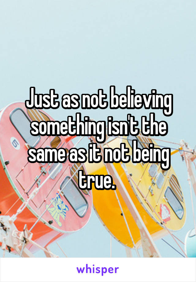 Just as not believing something isn't the same as it not being true. 