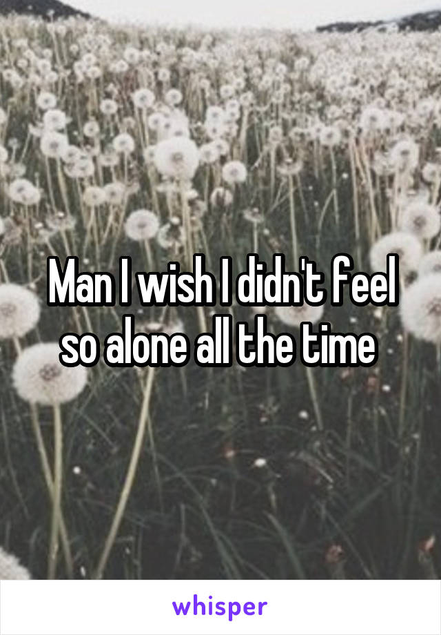 Man I wish I didn't feel so alone all the time 