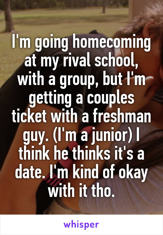 I'm going homecoming at my rival school, with a group, but I'm getting a couples ticket with a freshman guy. (I'm a junior) I think he thinks it's a date. I'm kind of okay with it tho.