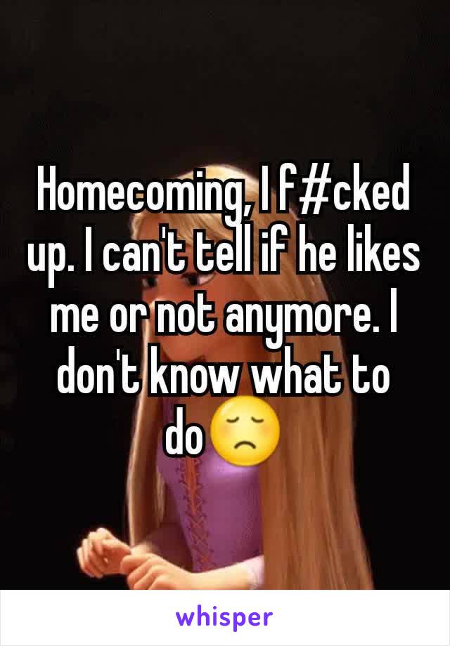 Homecoming, I f#cked up. I can't tell if he likes me or not anymore. I don't know what to do😞