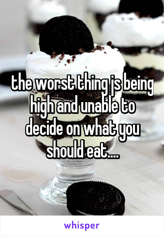 the worst thing js being high and unable to decide on what you should eat....