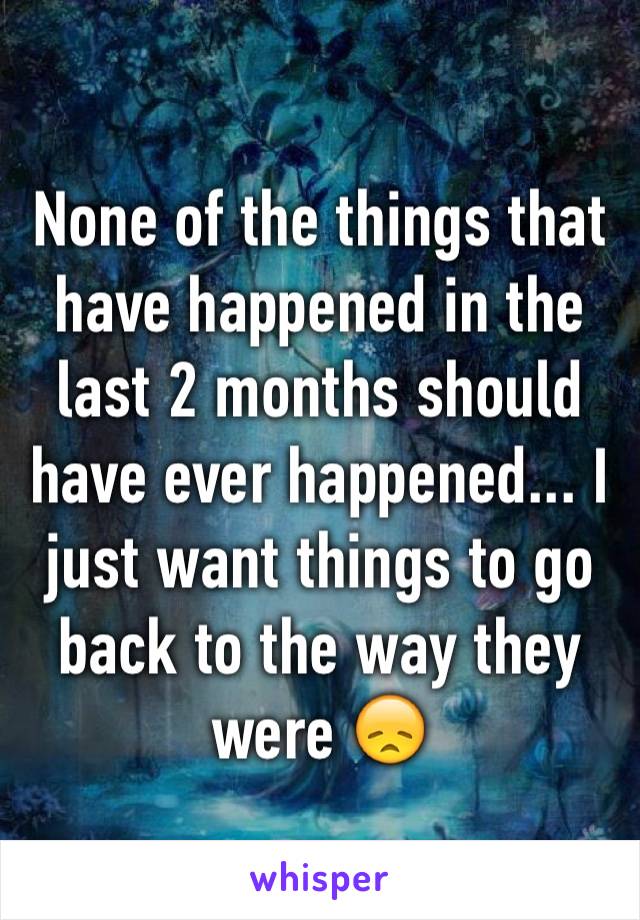 None of the things that have happened in the last 2 months should have ever happened... I just want things to go back to the way they were 😞