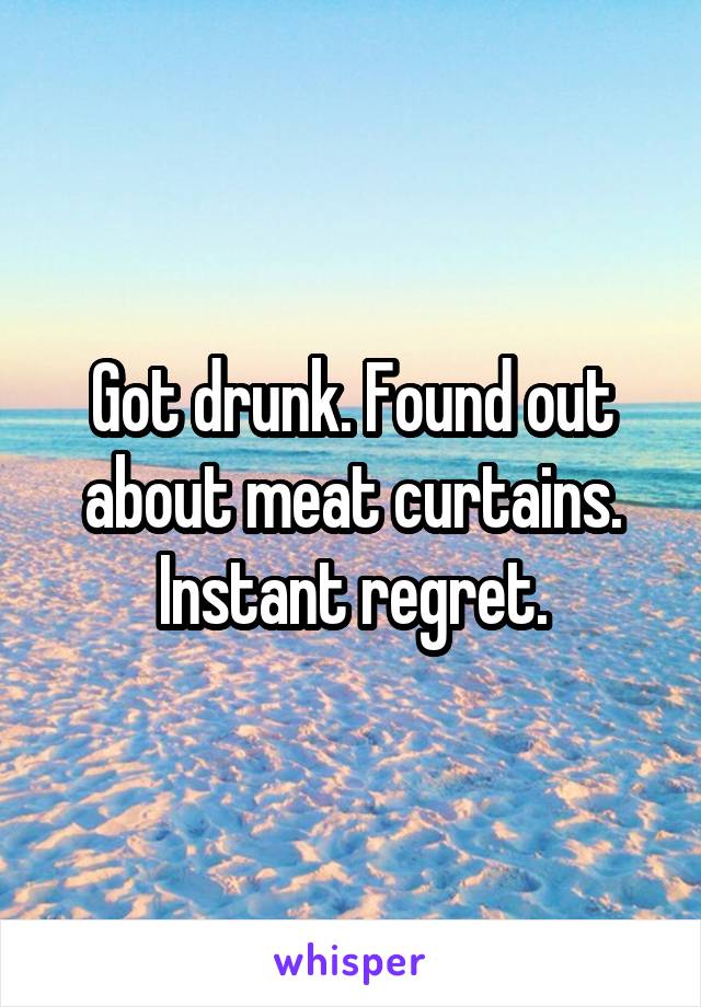 Got drunk. Found out about meat curtains. Instant regret.