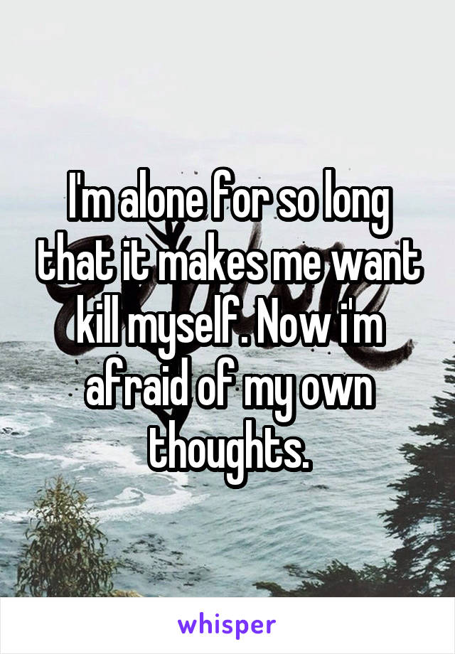 I'm alone for so long that it makes me want kill myself. Now i'm afraid of my own thoughts.