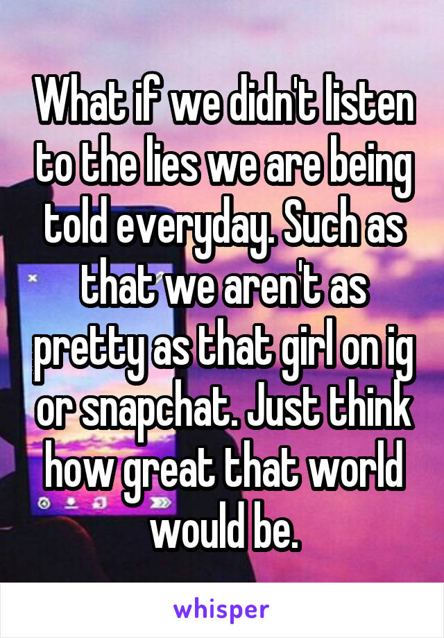 What if we didn't listen to the lies we are being told everyday. Such as that we aren't as pretty as that girl on ig or snapchat. Just think how great that world would be.