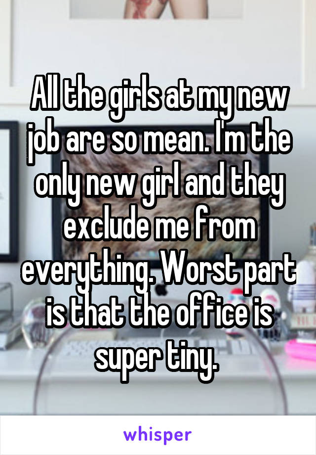 All the girls at my new job are so mean. I'm the only new girl and they exclude me from everything. Worst part is that the office is super tiny. 