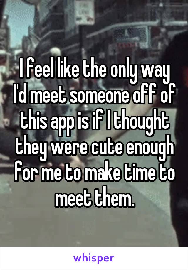 I feel like the only way I'd meet someone off of this app is if I thought they were cute enough for me to make time to meet them.