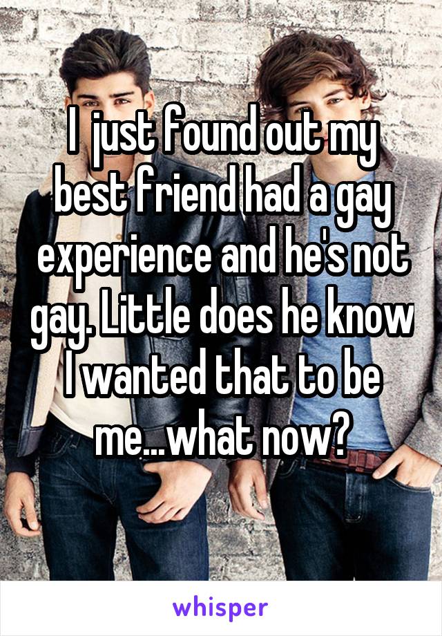 I  just found out my best friend had a gay experience and he's not gay. Little does he know I wanted that to be me...what now?
