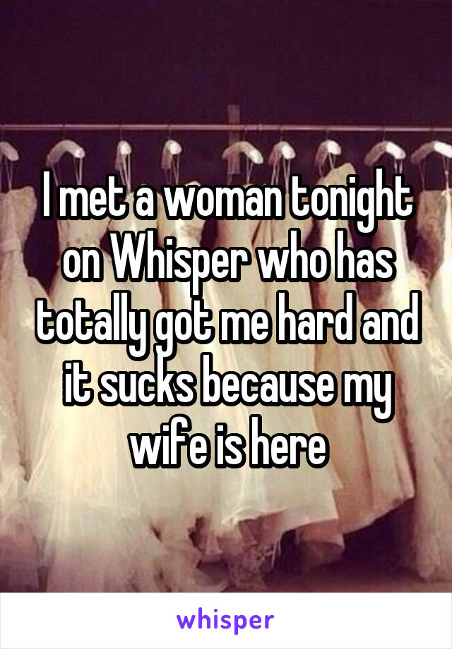 I met a woman tonight on Whisper who has totally got me hard and it sucks because my wife is here