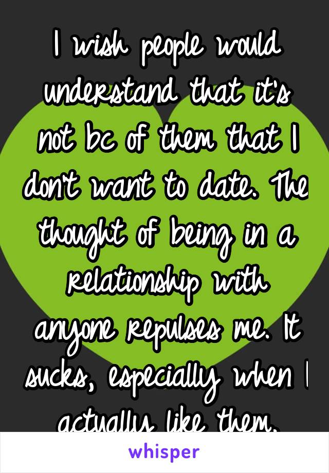 I wish people would understand that it's not bc of them that I don't want to date. The thought of being in a relationship with anyone repulses me. It sucks, especially when I actually like them.