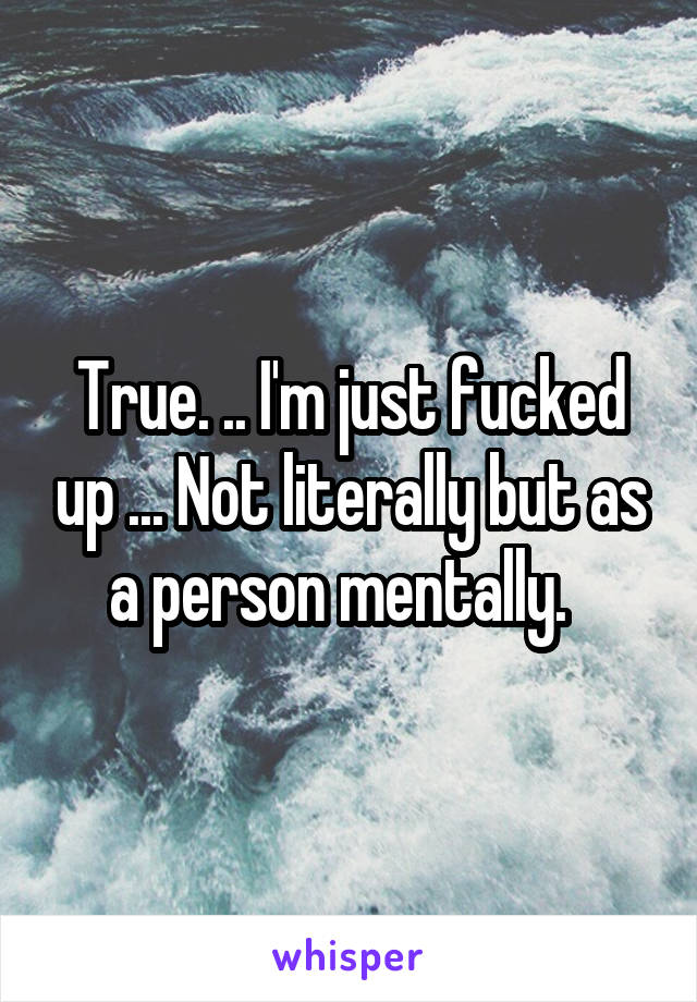 True. .. I'm just fucked up ... Not literally but as a person mentally.  