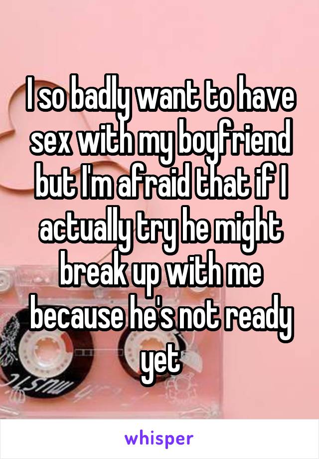 I so badly want to have sex with my boyfriend but I'm afraid that if I actually try he might break up with me because he's not ready yet