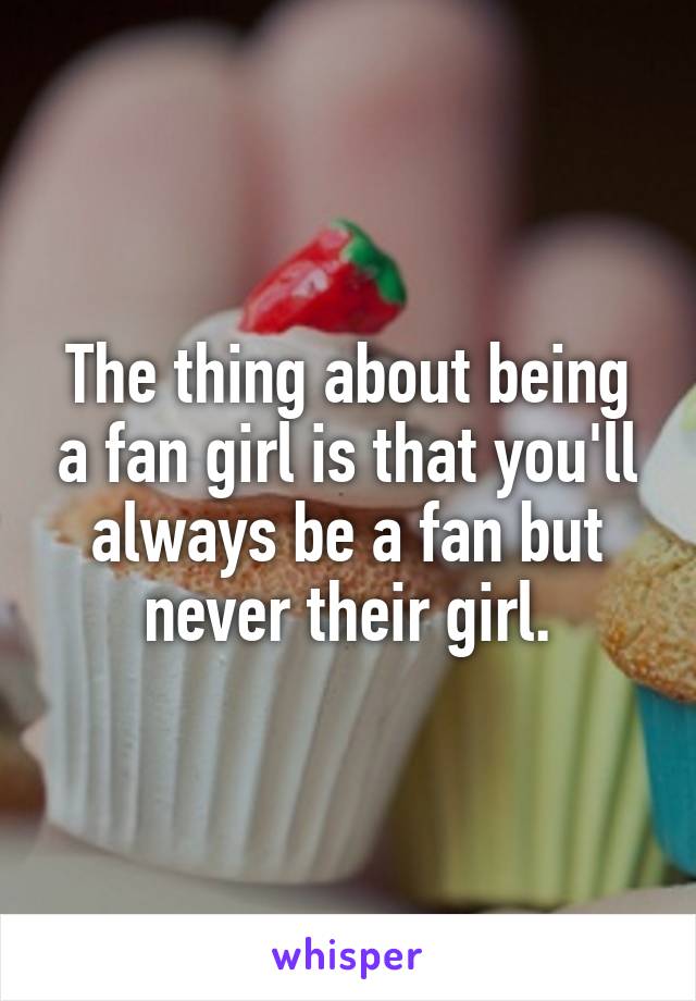 The thing about being a fan girl is that you'll always be a fan but never their girl.