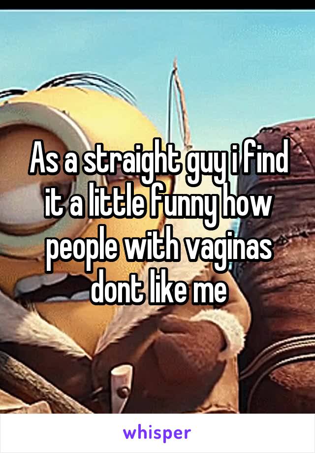 As a straight guy i find it a little funny how people with vaginas dont like me