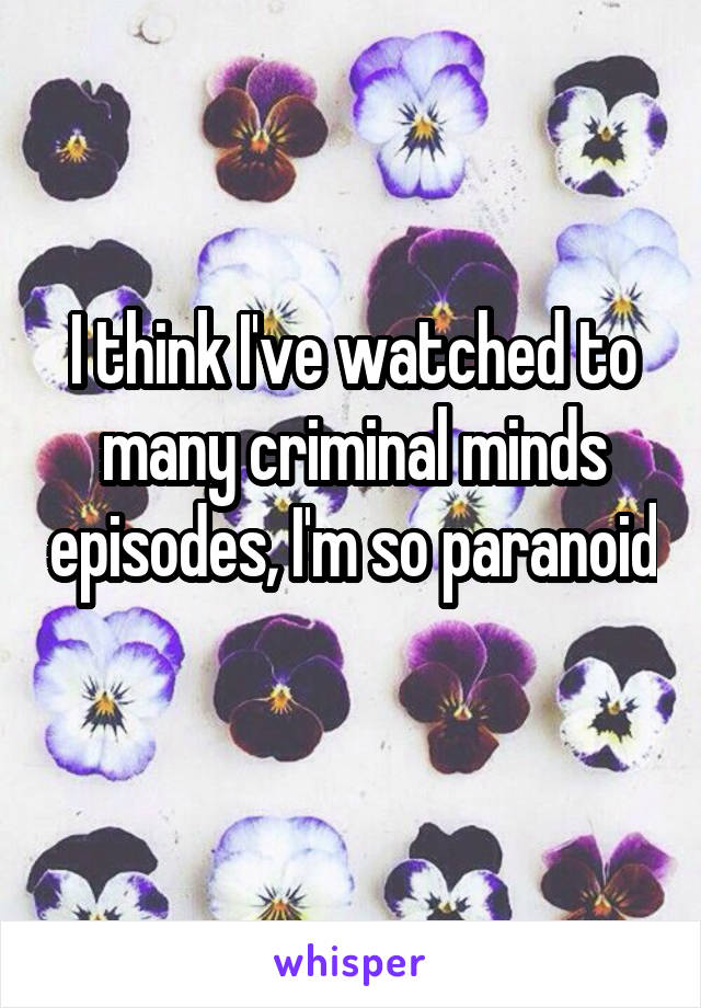 I think I've watched to many criminal minds episodes, I'm so paranoid 