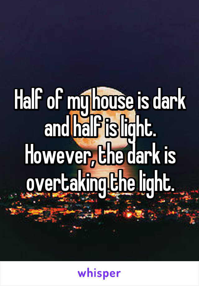 Half of my house is dark and half is light. However, the dark is overtaking the light.