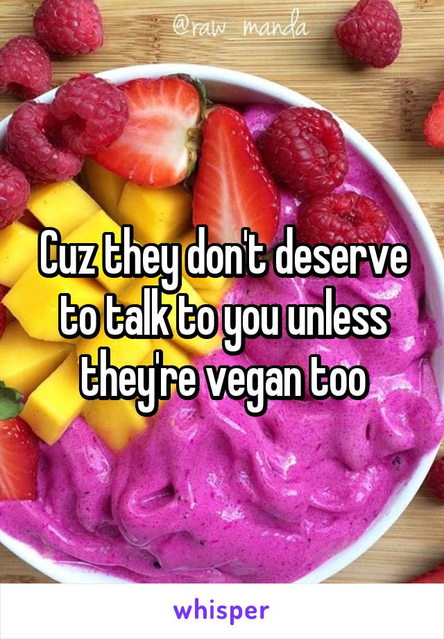 Cuz they don't deserve to talk to you unless they're vegan too