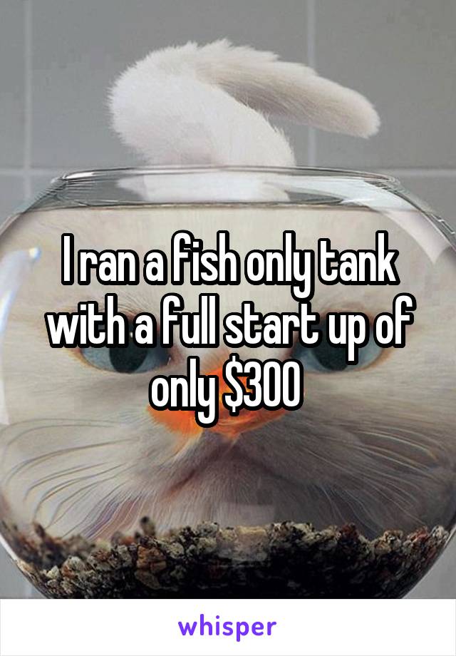 I ran a fish only tank with a full start up of only $300 